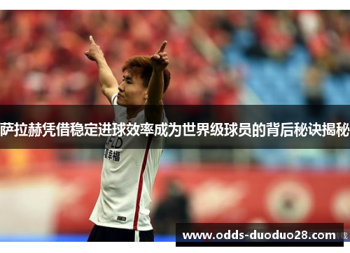 萨拉赫凭借稳定进球效率成为世界级球员的背后秘诀揭秘