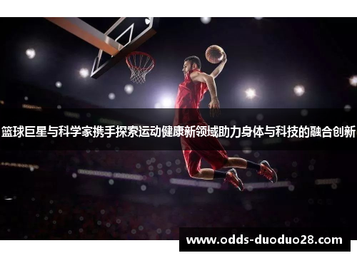 篮球巨星与科学家携手探索运动健康新领域助力身体与科技的融合创新
