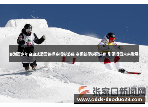 亚洲青少年自由式滑雪锦标赛精彩落幕 赛场新星崭露头角 引领滑雪未来发展