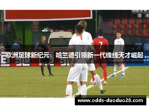 欧洲足球新纪元：哈兰德引领新一代锋线天才崛起