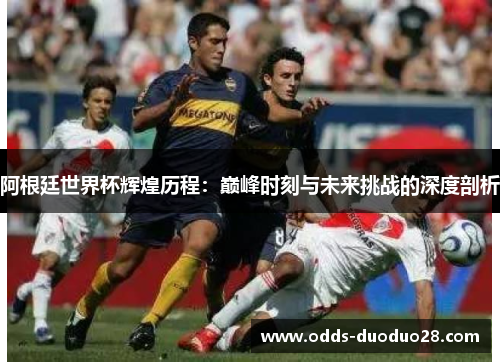 阿根廷世界杯辉煌历程：巅峰时刻与未来挑战的深度剖析