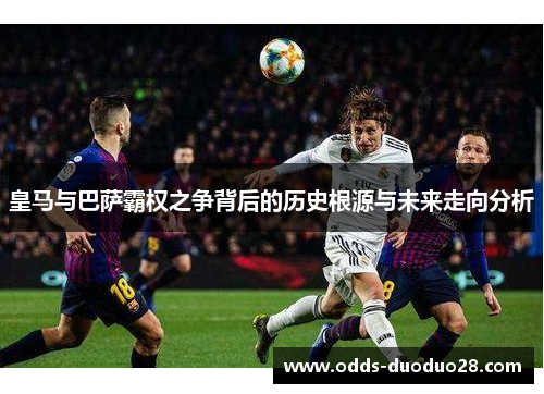 皇马与巴萨霸权之争背后的历史根源与未来走向分析