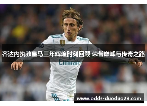 齐达内执教皇马三年辉煌时刻回顾 荣誉巅峰与传奇之路